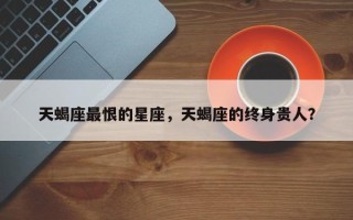 天蝎座最恨的星座，天蝎座的终身贵人？
