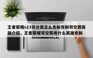 王者荣耀s23司空震怎么克制克制司空震英雄介绍，王者荣耀司空震用什么英雄克制