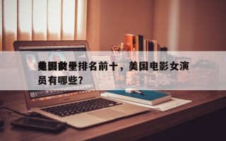 美国前十
电影女星排名前十，美国电影女演员有哪些？