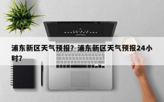浦东新区天气预报？浦东新区天气预报24小时？