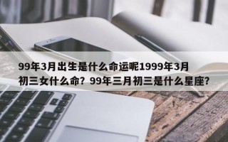 99年3月出生是什么命运呢1999年3月初三女什么命？99年三月初三是什么星座？