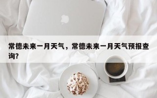 常德未来一月天气，常德未来一月天气预报查询？