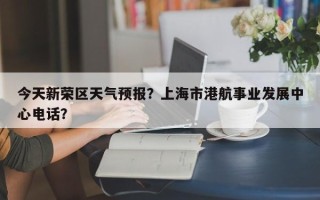 今天新荣区天气预报？上海市港航事业发展中心电话？