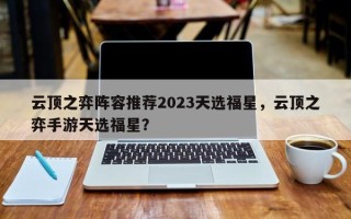 云顶之弈阵容推荐2023天选福星，云顶之弈手游天选福星？