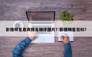影视明星嘉宾排名顺序图片？影视明星百科？