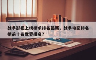 战争影视上榜榜单排名最新，战争电影排名
榜前十名世界排名？