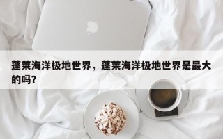 蓬莱海洋极地世界，蓬莱海洋极地世界是最大的吗？