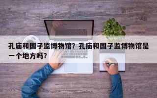 孔庙和国子监博物馆？孔庙和国子监博物馆是一个地方吗？