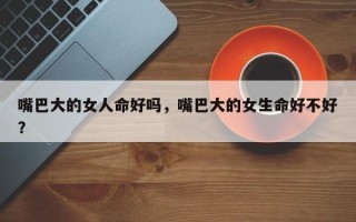 嘴巴大的女人命好吗，嘴巴大的女生命好不好？