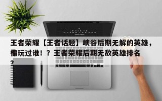 王者荣耀【王者话题】峡谷后期无解的英雄，你玩过谁！？王者荣耀后期无敌英雄排名
榜？
