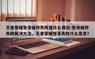 王者荣耀登录操作失败是什么情况-登录操作失败解决方法，王者荣耀登录失败什么意思？