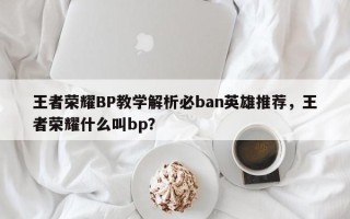 王者荣耀BP教学解析必ban英雄推荐，王者荣耀什么叫bp？