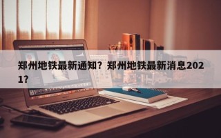 郑州地铁最新通知？郑州地铁最新消息2021？
