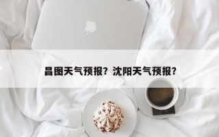 昌图天气预报？沈阳天气预报？