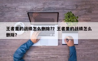 王者里的战绩怎么删除?？王者里的战绩怎么删除？