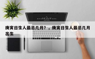 庚寅日生人最忌几月？，庚寅日生人最忌几月出生