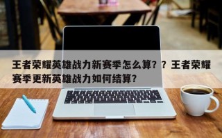 王者荣耀英雄战力新赛季怎么算？？王者荣耀赛季更新英雄战力如何结算？