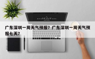广东深圳一周天气预报？广东深圳一周天气预报七天？
