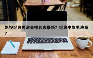 影视经典男演员排名表最新？经典电影男演员？