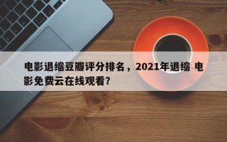 电影退缩豆瓣评分排名，2021年退缩 电影免费云在线观看？