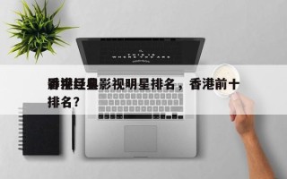 香港经典影视明星排名，香港前十
影视巨星排名？