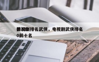 影视剧排名武侠，电视剧武侠排名
榜2020前十名