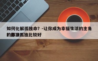 如何化解孤独命？-让你成为幸福生活的主角？解决孤独比较好
的办法？