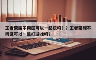 王者荣耀不同区可以一起玩吗？？王者荣耀不同区可以一起打游戏吗？