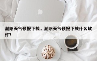 潮阳天气预报下载，潮阳天气预报下载什么软件？