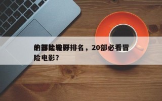 十部比较好
的冒险电影排名，20部必看冒险电影？