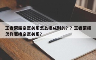 王者荣耀亲密关系怎么换成别的？？王者荣耀怎样更换亲密关系？
