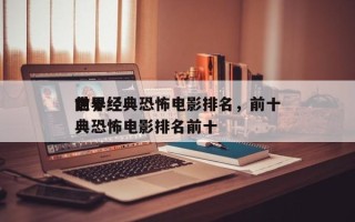 前十
世界经典恐怖电影排名，前十
世界经典恐怖电影排名前十