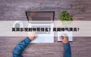 英国影视剧帅哥排名？英国帅气演员？