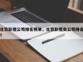 北京影视公司排名榜单，北京影视类公司排名？