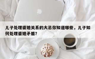 儿子处理婆媳关系的大忌你知道哪些，儿子如何处理婆媳矛盾？
