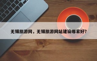 无锡旅游网，无锡旅游网站建设哪家好？