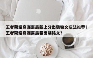 王者荣耀高渐离最新上分出装铭文玩法推荐？王者荣耀高渐离最强出装铭文？