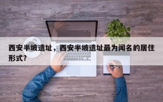 西安半坡遗址，西安半坡遗址最为闻名的居住形式？