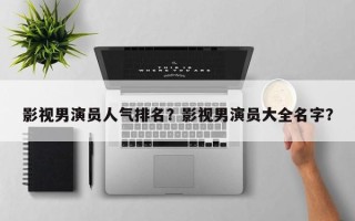 影视男演员人气排名？影视男演员大全名字？