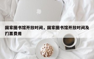 国家图书馆开放时间，国家图书馆开放时间及门票费用
？