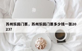苏州乐园门票，苏州乐园门票多少钱一张2023？