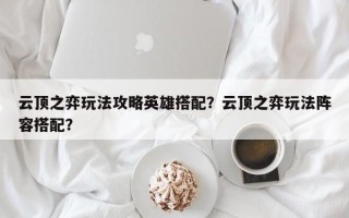 云顶之弈玩法攻略英雄搭配？云顶之弈玩法阵容搭配？