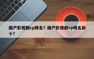 国产影视剧cp排名？国产影视剧cp排名前十？