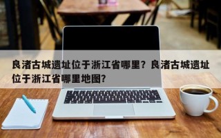 良渚古城遗址位于浙江省哪里？良渚古城遗址位于浙江省哪里地图？