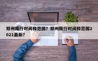 郑州限行时间和范围？郑州限行时间和范围2021最新？