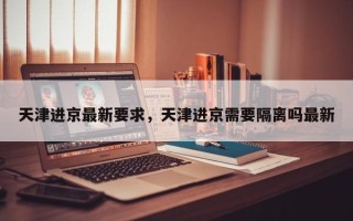 天津进京最新要求，天津进京需要隔离吗最新