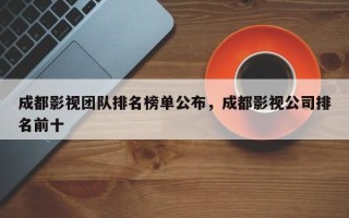 成都影视团队排名榜单公布，成都影视公司排名前十