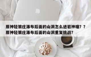原神轻策庄瀑布后面的山洞怎么进岩神瞳？？原神轻策庄瀑布后面的山洞重复挑战？