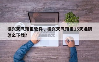 德兴天气预报软件，德兴天气预报15天准确怎么下载？