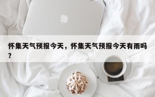 怀集天气预报今天，怀集天气预报今天有雨吗？